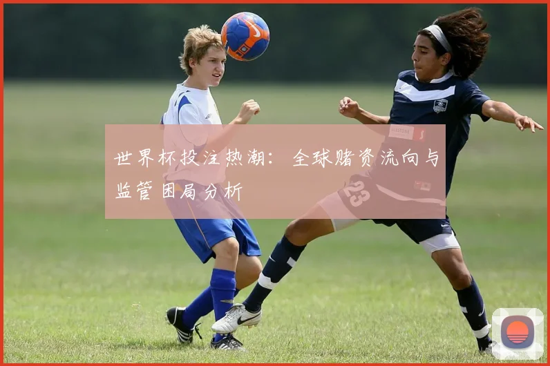 世界杯投注热潮：全球赌资流向与监管困局分析
