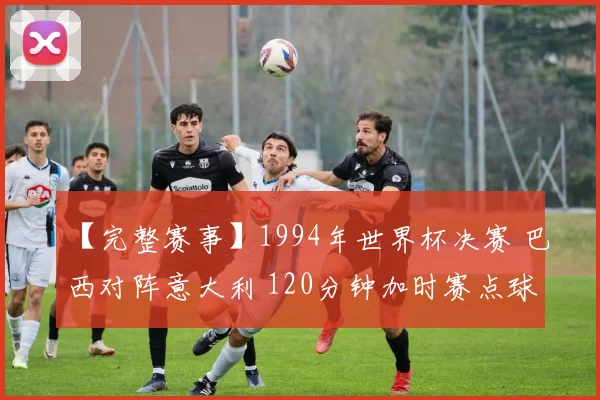 【完整赛事】1994年世界杯决赛 巴西对阵意大利 120分钟加时赛点球决胜