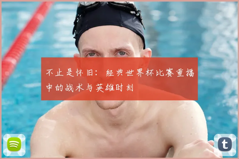 不止是怀旧：经典世界杯比赛重播中的战术与英雄时刻