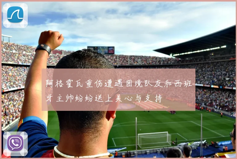 阿格霍瓦重伤遭遇困境队友和西班牙主帅纷纷送上关心与支持