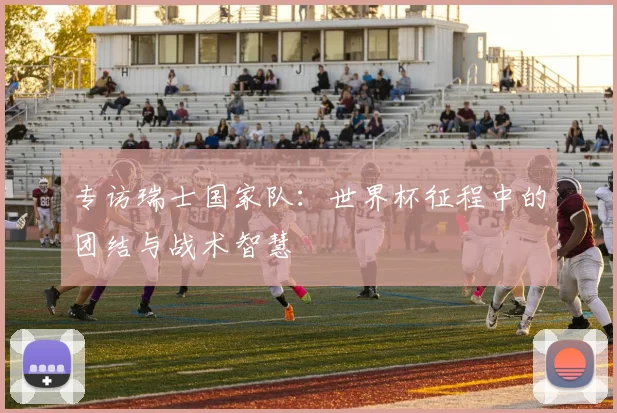 专访瑞士国家队:世界杯征程中的团结与战术智慧