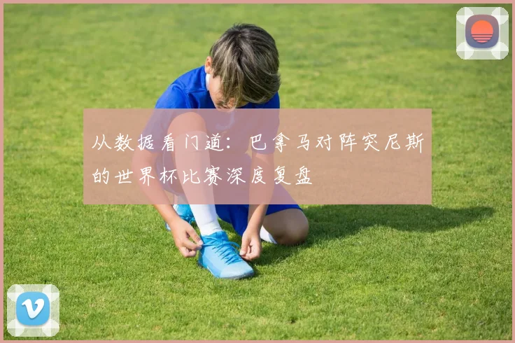 从数据看门道：巴拿马对阵突尼斯的世界杯比赛深度复盘
