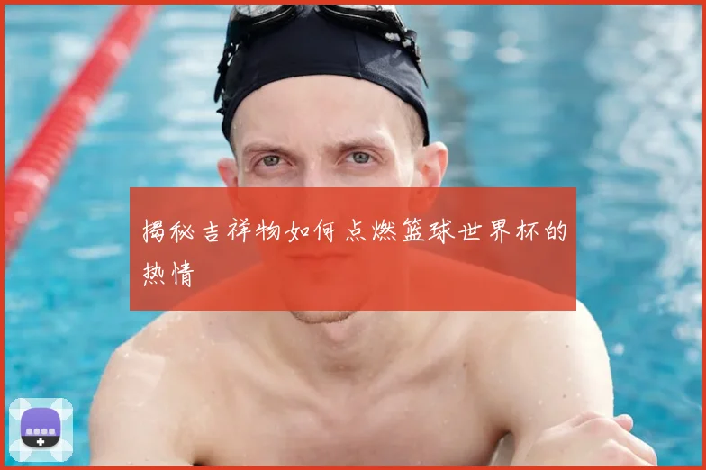 揭秘吉祥物如何点燃篮球世界杯的热情