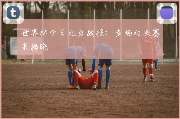 世界杯今日比分战报：多场对决赛果揭晓