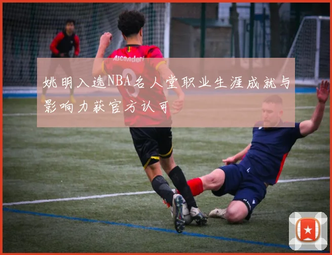 姚明入选NBA名人堂职业生涯成就与影响力获官方认可