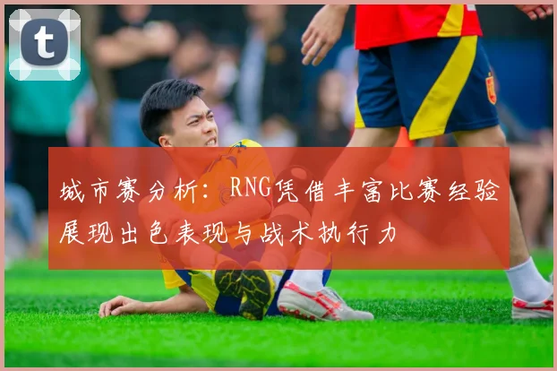 城市赛分析：RNG凭借丰富比赛经验展现出色表现与战术执行力