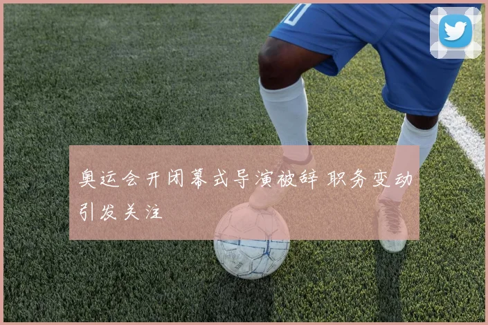 奥运会开闭幕式导演被辞 职务变动引发关注