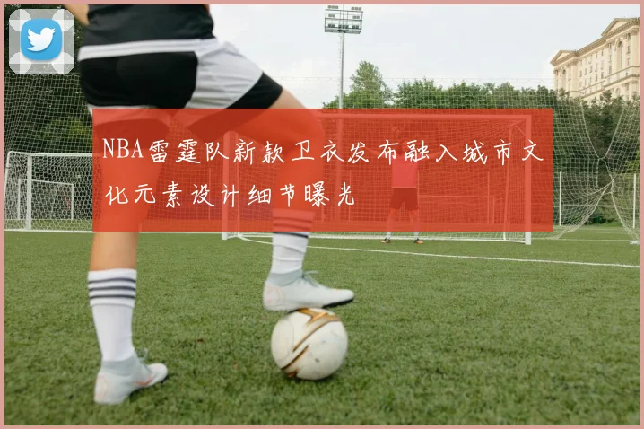 NBA雷霆队新款卫衣发布融入城市文化元素设计细节曝光