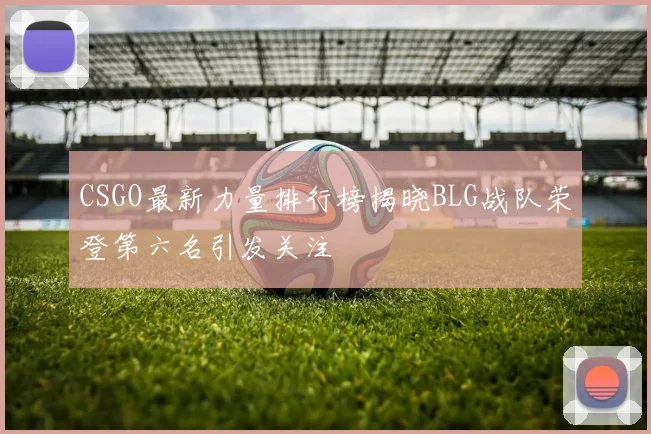 CSGO最新力量排行榜揭晓BLG战队荣登第六名引发关注