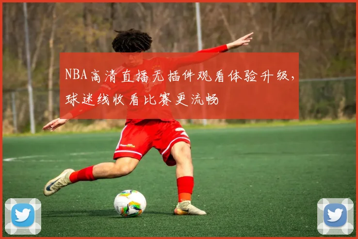 NBA高清直播无插件观看体验升级，球迷线收看比赛更流畅