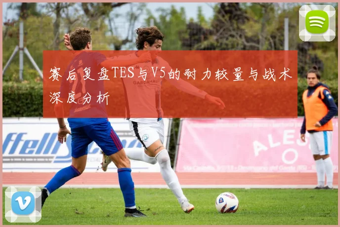 赛后复盘TES与V5的耐力较量与战术深度分析