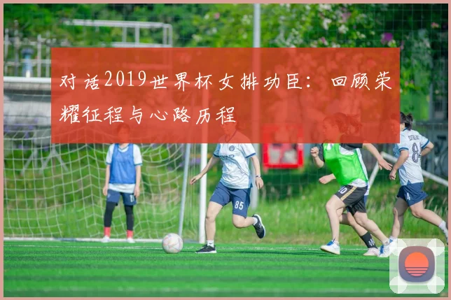 对话2019世界杯女排功臣：回顾荣耀征程与心路历程