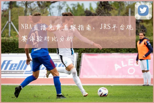 NBA直播免费看球指南，JRS平台观赛体验对比分析
