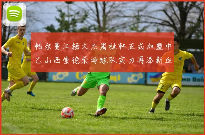 帕尔曼江杨文杰周祉轩正式加盟中乙山西崇德荣海球队实力再添新血