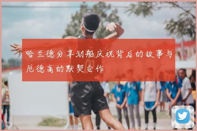 哈兰德分享划船庆祝背后的故事与厄德高的默契合作