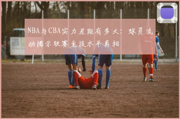 NBA与CBA实力差距有多大:球员流动揭示联赛竞技水平真相