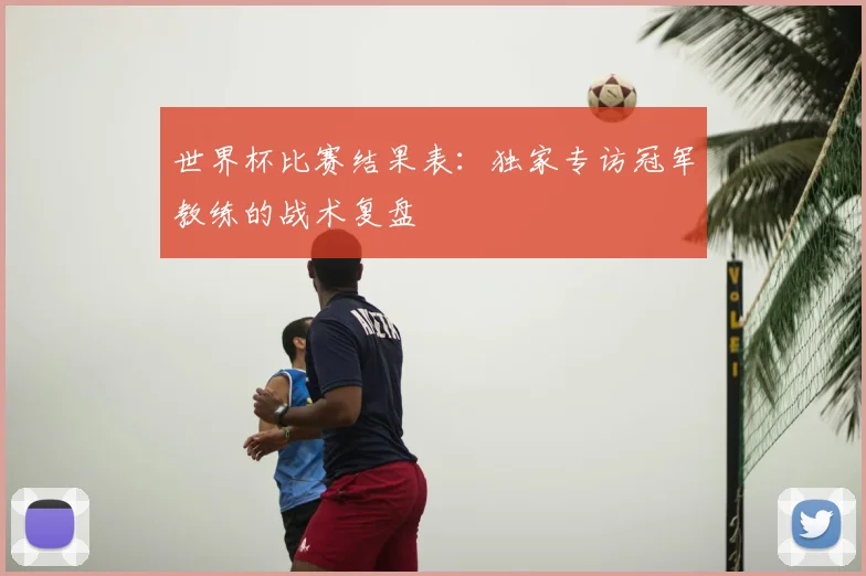 世界杯比赛结果表：独家专访冠军教练的战术复盘