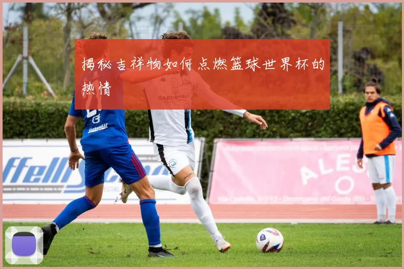 揭秘吉祥物如何点燃篮球世界杯的热情