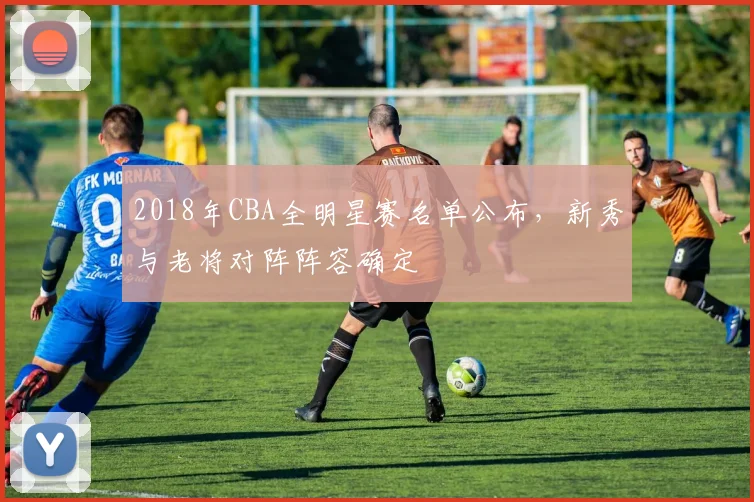 2018年CBA全明星赛名单公布，新秀与老将对阵阵容确定