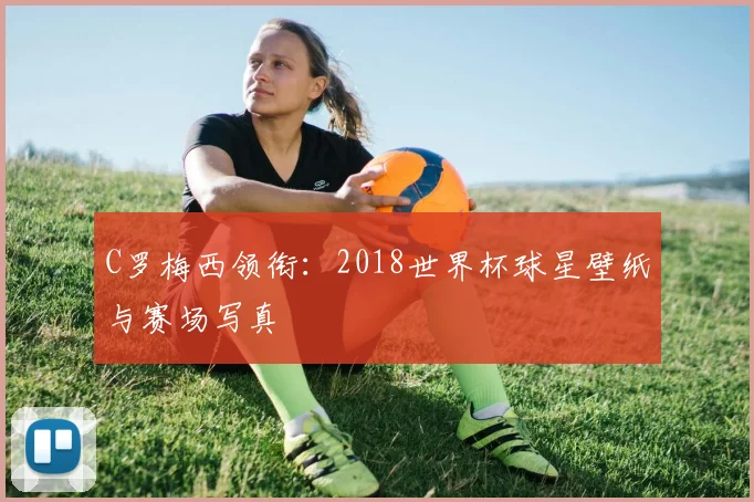 C罗梅西领衔：2018世界杯球星壁纸与赛场写真