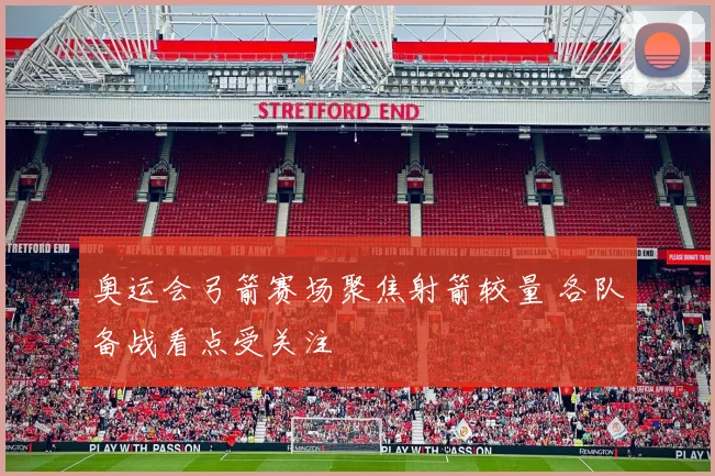 奥运会弓箭赛场聚焦射箭较量 各队备战看点受关注