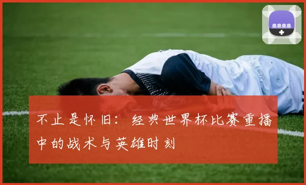 不止是怀旧：经典世界杯比赛重播中的战术与英雄时刻