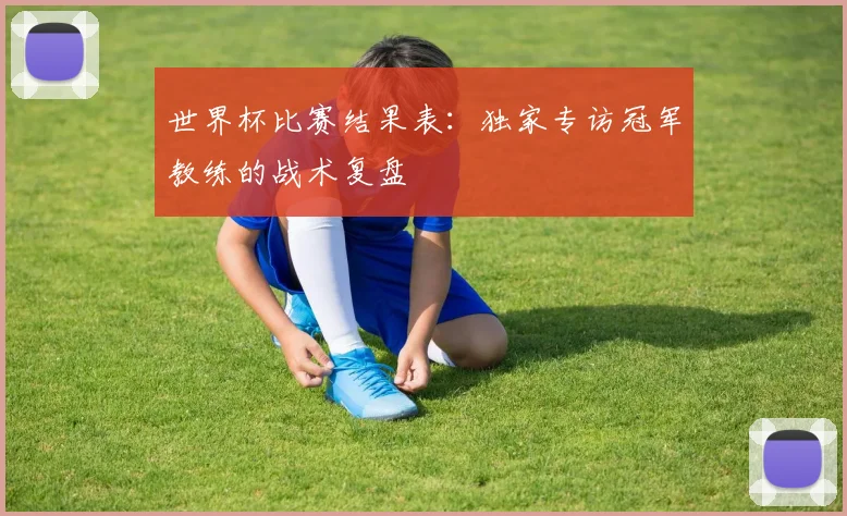 世界杯比赛结果表：独家专访冠军教练的战术复盘