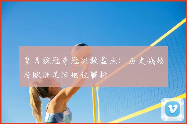 皇马欧冠夺冠次数盘点：历史战绩与欧洲足坛地位解析