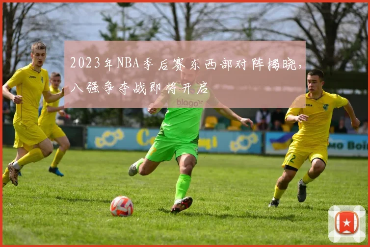 2023年NBA季后赛东西部对阵揭晓，八强争夺战即将开启