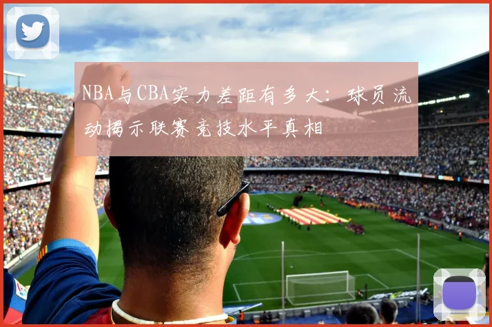 NBA与CBA实力差距有多大：球员流动揭示联赛竞技水平真相