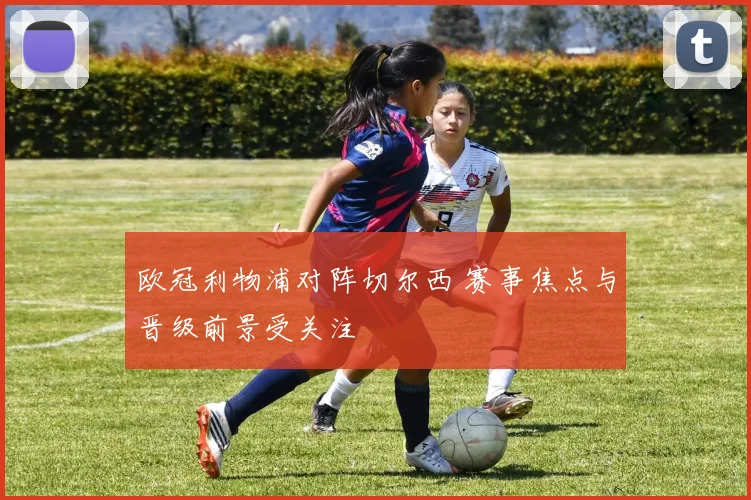 欧冠利物浦对阵切尔西 赛事焦点与晋级前景受关注