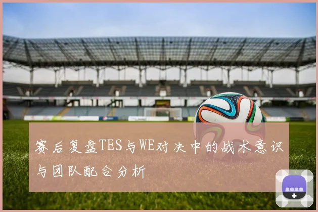 赛后复盘TES与WE对决中的战术意识与团队配合分析