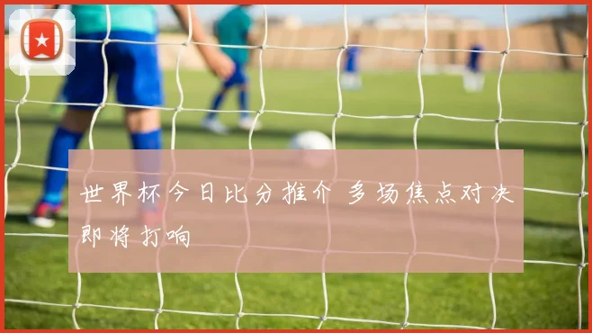 世界杯今日比分推介 多场焦点对决即将打响