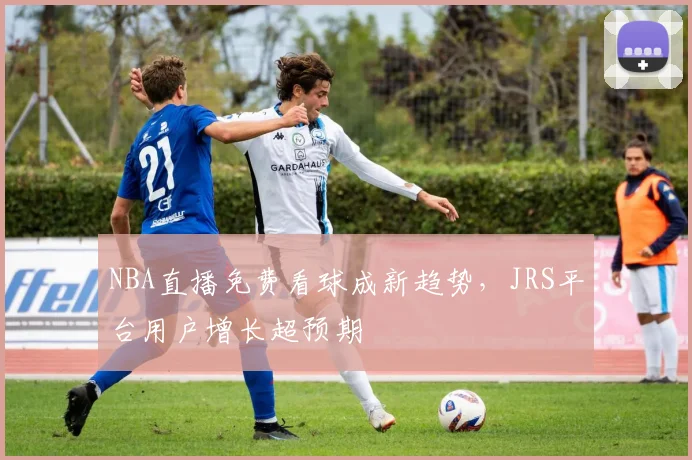 NBA直播免费看球成新趋势，JRS平台用户增长超预期