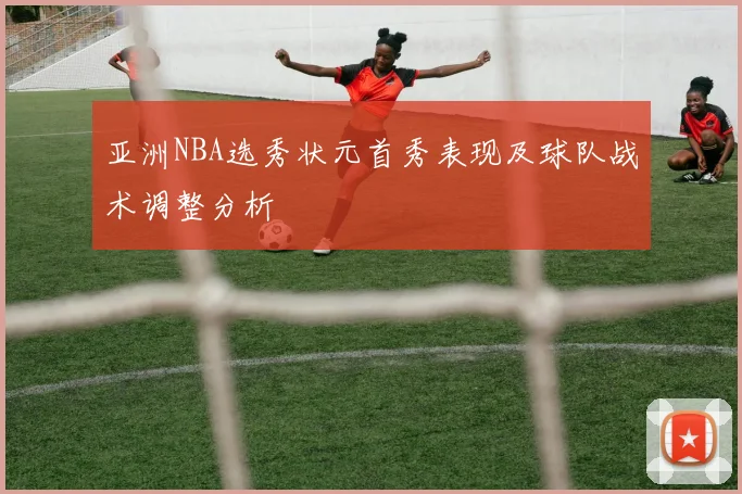 亚洲NBA选秀状元首秀表现及球队战术调整分析