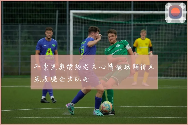 平索里奥续约尤文心情激动期待未来表现全力以赴