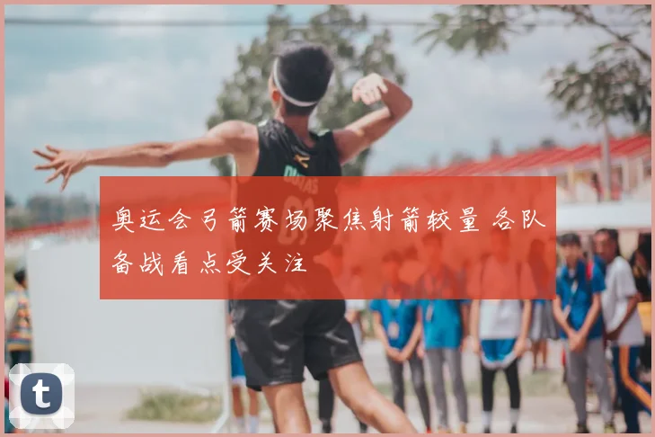 奥运会弓箭赛场聚焦射箭较量 各队备战看点受关注