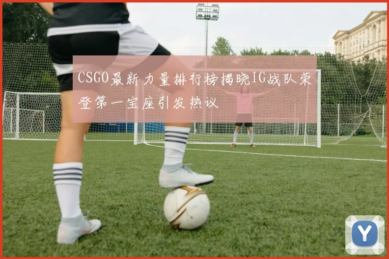 CSGO最新力量排行榜揭晓IG战队荣登第一宝座引发热议
